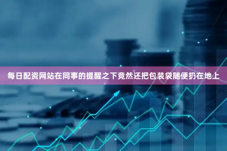每日配资网站在同事的提醒之下竟然还把包装袋随便扔在地上
