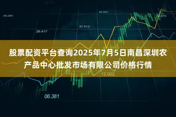 股票配资平台查询2025年7月5日南昌深圳农产品中心批发市场有限公司价格行情